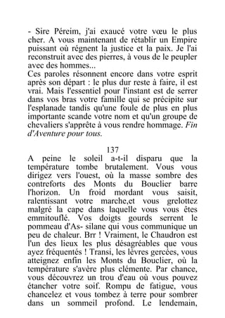 - Sire Péreim, j'ai exaucé votre vœu le plus
cher. A vous maintenant de rétablir un Empire
puissant où régnent la justice et la paix. Je l'ai
reconstruit avec des pierres, à vous de le peupler
avec des hommes...
Ces paroles résonnent encore dans votre esprit
après son départ : le plus dur reste à faire, il est
vrai. Mais l'essentiel pour l'instant est de serrer
dans vos bras votre famille qui se précipite sur
l'esplanade tandis qu'une foule de plus en plus
importante scande votre nom et qu'un groupe de
chevaliers s'apprête à vous rendre hommage. Fin
d'Aventure pour tous.
137
A peine le soleil a-t-il disparu que la
température tombe brutalement. Vous vous
dirigez vers l'ouest, où la masse sombre des
contreforts des Monts du Bouclier barre
l'horizon. Un froid mordant vous saisit,
ralentissant votre marche,et vous grelottez
malgré la cape dans laquelle vous vous êtes
emmitouflé. Vos doigts gourds serrent le
pommeau d'As- silane qui vous communique un
peu de chaleur. Brr ! Vraiment, le Chaudron est
l'un des lieux les plus désagréables que vous
ayez fréquentés ! Transi, les lèvres gercées, vous
atteignez enfin les Monts du Bouclier, où la
température s'avère plus clémente. Par chance,
vous découvrez un trou d'eau où vous pouvez
étancher votre soif. Rompu de fatigue, vous
chancelez et vous tombez à terre pour sombrer
dans un sommeil profond. Le lendemain,
 