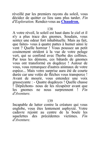 réveillé par les premiers rayons du soleil, vous
décidez de quitter ce lieu sans plus tarder. Fin
d'Exploration. Rendez-vous au Chaudron.
138
A votre réveil, le soleil est haut dans le ciel et il
n'y a plus trace des gnomes. Soudain, vous
sentez une odeur fort inhabituelle. Mais au fait,
que faites- vous à quatre pattes à humer ainsi le
vent ? Quelle horreur ! Vous poussez un petit
couinement strident à la vue de votre pelage
vert, qui se confond avec l'herbe des collines.
Par tous les démons, ces bâtards de gnomes
vous ont transformé en dogdoye ! Autour de
vous, vous remarquez d'autres animaux de votre
espèce... Mais votre surprise aura été de courte
durée car une volée de flèches vous transperce !
Avant de mourir, vous entendez une voix
grasseyante : - Quatre dogdoyes ! Quelle chasse
! Dépêchons- nous de les récupérer avant que
les gnomes ne nous surprennent ! Fin
d'Aventure.
139
Incapable de lutter contre la créature qui vous
englobe, vous êtes lentement asphyxié. Votre
cadavre rejoint au centre de la boule les
squelettes des précédentes victimes. Fin
d'Aventure.
 