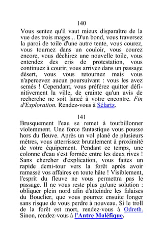 140
Vous sentez qu'il vaut mieux disparaître de la
vue des trois mages... D'un bond, vous traversez
la paroi de toile d'une autre tente, vous courez,
vous tournez dans un couloir, vous courez
encore, vous déchirez une nouvelle toile, vous
entendez des cris de protestation, vous
continuez à courir, vous arrivez dans un passage
désert, vous vous retournez mais vous
n'apercevez aucun poursuivant : vous les avez
semés ! Cependant, vous préférez quitter défi-
nitivement la ville, de crainte qu'un avis de
recherche ne soit lancé à votre encontre. Fin
d'Exploration. Rendez-vous à Sélartz.
141
Brusquement l'eau se remet à tourbillonner
violemment. Une force fantastique vous pousse
hors du fleuve. Après un vol plané de plusieurs
mètres, vous atterrissez brutalement à proximité
de votre équipement. Pendant ce temps, une
colonne d'eau s'est formée entre les deux rives !
Sans chercher d'explication, vous faites un
rapide demi-tour vers la forêt après avoir
ramassé vos affaires en toute hâte ! Visiblement,
l'esprit du fleuve ne vous permettra pas le
passage. Il ne vous reste plus qu'une solution :
obliquer plein nord afin d'atteindre les falaises
du Bouclier, que vous pourrez ensuite longer
sans risque de vous perdre à nouveau. Si le troll
de la forêt est mort, rendez-vous à Odreth.
Sinon, rendez-vous à l'Antre Maléfique.
 
