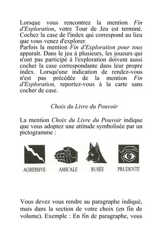 Lorsque vous rencontrez la mention Fin
d'Exploration, votre Tour de Jeu est terminé.
Cochez la case de l'index qui correspond au lieu
que vous venez d'explorer.
Parfois la mention Fin d'Exploration pour tous
apparaît. Dans le jeu à plusieurs, les joueurs qui
n'ont pas participé à l'exploration doivent aussi
cocher la case correspondante dans leur propre
index. Lorsqu'une indication de rendez-vous
n'est pas précédée de la mention Fin
d'Exploration, reportez-vous à la carte sans
cocher de case.
Choix du Livre du Pouvoir
La mention Choix du Livre du Pouvoir indique
que vous adoptez une attitude symbolisée par un
pictogramme :
Vous devez vous rendre au paragraphe indiqué,
mais dans la section de votre choix (en fin de
volume). Exemple : En fin de paragraphe, vous
 