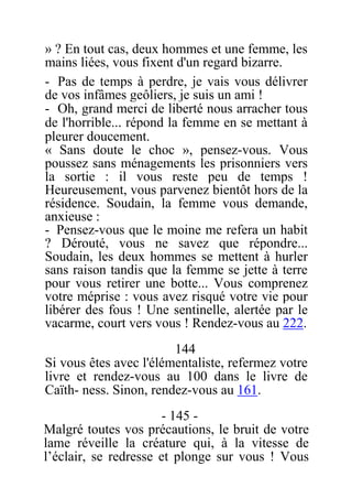 » ? En tout cas, deux hommes et une femme, les
mains liées, vous fixent d'un regard bizarre.
- Pas de temps à perdre, je vais vous délivrer
de vos infâmes geôliers, je suis un ami !
- Oh, grand merci de liberté nous arracher tous
de l'horrible... répond la femme en se mettant à
pleurer doucement.
« Sans doute le choc », pensez-vous. Vous
poussez sans ménagements les prisonniers vers
la sortie : il vous reste peu de temps !
Heureusement, vous parvenez bientôt hors de la
résidence. Soudain, la femme vous demande,
anxieuse :
- Pensez-vous que le moine me refera un habit
? Dérouté, vous ne savez que répondre...
Soudain, les deux hommes se mettent à hurler
sans raison tandis que la femme se jette à terre
pour vous retirer une botte... Vous comprenez
votre méprise : vous avez risqué votre vie pour
libérer des fous ! Une sentinelle, alertée par le
vacarme, court vers vous ! Rendez-vous au 222.
144
Si vous êtes avec l'élémentaliste, refermez votre
livre et rendez-vous au 100 dans le livre de
Caïth- ness. Sinon, rendez-vous au 161.
- 145 -
Malgré toutes vos précautions, le bruit de votre
lame réveille la créature qui, à la vitesse de
l’éclair, se redresse et plonge sur vous ! Vous
 