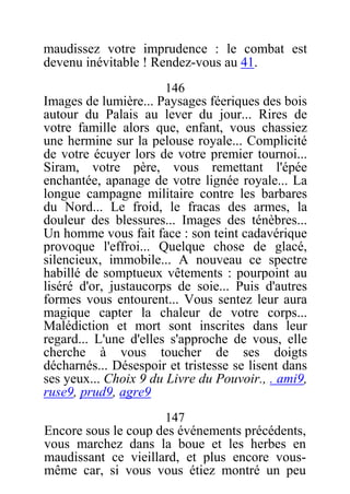 maudissez votre imprudence : le combat est
devenu inévitable ! Rendez-vous au 41.
146
Images de lumière... Paysages féeriques des bois
autour du Palais au lever du jour... Rires de
votre famille alors que, enfant, vous chassiez
une hermine sur la pelouse royale... Complicité
de votre écuyer lors de votre premier tournoi...
Siram, votre père, vous remettant l'épée
enchantée, apanage de votre lignée royale... La
longue campagne militaire contre les barbares
du Nord... Le froid, le fracas des armes, la
douleur des blessures... Images des ténèbres...
Un homme vous fait face : son teint cadavérique
provoque l'effroi... Quelque chose de glacé,
silencieux, immobile... A nouveau ce spectre
habillé de somptueux vêtements : pourpoint au
liséré d'or, justaucorps de soie... Puis d'autres
formes vous entourent... Vous sentez leur aura
magique capter la chaleur de votre corps...
Malédiction et mort sont inscrites dans leur
regard... L'une d'elles s'approche de vous, elle
cherche à vous toucher de ses doigts
décharnés... Désespoir et tristesse se lisent dans
ses yeux... Choix 9 du Livre du Pouvoir., . ami9,
ruse9, prud9, agre9
147
Encore sous le coup des événements précédents,
vous marchez dans la boue et les herbes en
maudissant ce vieillard, et plus encore vous-
même car, si vous vous étiez montré un peu
 