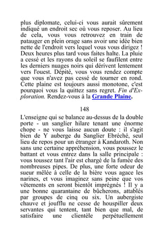 plus diplomate, celui-ci vous aurait sûrement
indiqué un endroit sec où vous reposer. Au lieu
de cela, vous vous retrouvez en train de
patauger en plein orage sans avoir une idée bien
nette de l'endroit vers lequel vous vous dirigez !
Deux heures plus tard vous faites halte. La pluie
a cessé et les rayons du soleil se faufilent entre
les derniers nuages noirs qui dérivent lentement
vers l'ouest. Dépité, vous vous rendez compte
que vous n'avez pas cessé de tourner en rond.
Cette plaine est toujours aussi monotone, c'est
pourquoi vous la quittez sans regret. Fin d'Ex-
ploration. Rendez-vous à la Grande Plaine.
148
L'enseigne qui se balance au-dessus de la double
porte - un sanglier hilare tenant une énorme
chope - ne vous laisse aucun doute : il s'agit
bien de Y auberge du Sanglier Ebréché, seul
lieu de repos pour un étranger à Kandaroth. Non
sans une certaine appréhension, vous poussez le
battant et vous entrez dans la salle principale :
vous toussez tant l'air est chargé de la fumée des
nombreuses pipes. De plus, une forte odeur de
sueur mêlée à celle de la bière vous agace les
narines, et vous imaginez sans peine que vos
vêtements en seront bientôt imprégnés ! Il y a
une bonne quarantaine de bûcherons, attablés
par groupes de cinq ou six. Un aubergiste
chauve et joufflu ne cesse de houspiller deux
servantes qui tentent, tant bien que mal, de
satisfaire une clientèle perpétuellement
 