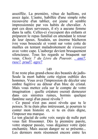 assoiffée. La première, vêtue de haillons, est
assez âgée. L'autre, habillée d'une simple robe
recouverte d'un tablier, est jeune et semble
impressionnée par vos habits de chevalier. A
part ces deux serveuses, il n'y a aucune femme
dans la salle. Celles-ci s'occupent des enfants et
préparent le repas familial en attendant le retour
de leur époux. Soudain, un énorme bûcheron
ivre vous bouscule et vomit sur votre cotte de
mailles en tentant maladroitement de s'essuyer
avec votre cape. L'auberge devient brusquement
silencieuse. Tous les regards se braquent sur
vous. Choix 7 du Livre du Pouvoir. . ami7,
ruse7, prud7, agre7
149
Il ne reste plus grand-chose des beautés de jadis-
Seule la mort habite cette région oubliée des
hommes. Vous avez l'impression de déceler une
ombre fugitive au détour d'un bloc de cristal.
Mais vous mettez cela sur le compte de votre
imagination : quelle créature oserait demeurer
dans ces sinistres ruines, hormis quelque
fantôme surgi d'un passé révolu ?
- Ce passé n'est pas aussi révolu que tu le
penses. Si tu étais plus intéressant, je pourrais te
conter mon histoire et, si tu en étais digne,
t'imposer ma marque.
Le ton glacial de cette voix surgie de nulle part
vous fait frissonner. Dès la première parole,
votre stupeur passée, vous dégainez votre épée
enchantée. Mais aucun danger ne se présente...
Les derniers mots résonnent encore entre les
 