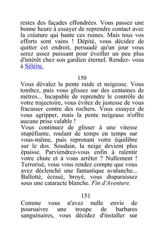 restes des façades effondrées. Vous passez une
bonne heure à essayer de reprendre contact avec
la créature qui hante ces ruines. Mais tous vos
efforts sont vains ! Dépité, vous décidez de
quitter cet endroit, persuadé qu'un jour vous
serez assez puissant pour éveiller un peu plus
d'intérêt chez son gardien éternel. Rendez- vous
à Séléite.
150
Vous dévalez la pente raide et neigeuse. Vous
tombez, puis vous glissez sur des centaines de
mètres... Incapable de reprendre le contrôle de
votre trajectoire, vous évitez de justesse de vous
fracasser contre des rochers. Vous essayez de
vous agripper, mais la pente neigeuse n'offre
aucune prise valable !
Vous continuez de glisser à une vitesse
stupéfiante, roulant de temps en temps sur
vous-même, puis reprenant votre équilibre
sur le dos. Soudain, la neige devient plus
épaisse. Parviendrez-vous enfin à ralentir
votre chute et à vous arrêter ? Nullement !
Terrorisé, vous vous rendez compte que vous
avez déclenché une fantastique avalanche...
Ballotté, écrasé, broyé, vous disparaissez
sous une cataracte blanche. Fin d'Aventure.
151
Comme vous n'avez nulle envie de
poursuivre une troupe de barbares
sanguinaires, vous décidez d'installer sur
 