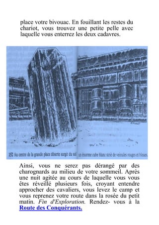 place votre bivouac. En fouillant les restes du
chariot, vous trouvez une petite pelle avec
laquelle vous enterrez les deux cadavres.
Ainsi, vous ne serez pas dérangé par des
charognards au milieu de votre sommeil. Après
une nuit agitée au cours de laquelle vous vous
êtes réveillé plusieurs fois, croyant entendre
approcher des cavaliers, vous levez le camp et
vous reprenez votre route dans la rosée du petit
matin. Fin d'Exploration. Rendez- vous à la
Route des Conquérants.
 