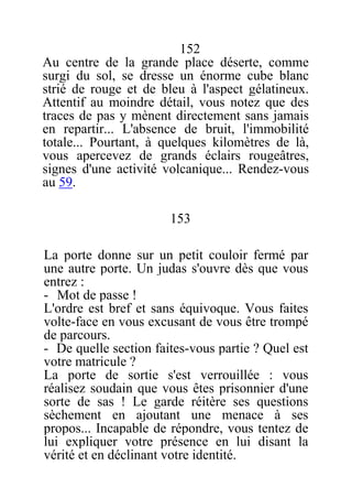 152
Au centre de la grande place déserte, comme
surgi du sol, se dresse un énorme cube blanc
strié de rouge et de bleu à l'aspect gélatineux.
Attentif au moindre détail, vous notez que des
traces de pas y mènent directement sans jamais
en repartir... L'absence de bruit, l'immobilité
totale... Pourtant, à quelques kilomètres de là,
vous apercevez de grands éclairs rougeâtres,
signes d'une activité volcanique... Rendez-vous
au 59.
153
La porte donne sur un petit couloir fermé par
une autre porte. Un judas s'ouvre dès que vous
entrez :
- Mot de passe !
L'ordre est bref et sans équivoque. Vous faites
volte-face en vous excusant de vous être trompé
de parcours.
- De quelle section faites-vous partie ? Quel est
votre matricule ?
La porte de sortie s'est verrouillée : vous
réalisez soudain que vous êtes prisonnier d'une
sorte de sas ! Le garde réitère ses questions
sèchement en ajoutant une menace à ses
propos... Incapable de répondre, vous tentez de
lui expliquer votre présence en lui disant la
vérité et en déclinant votre identité.
 