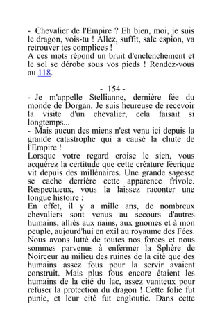 - Chevalier de l'Empire ? Eh bien, moi, je suis
le dragon, vois-tu ! Allez, suffit, sale espion, va
retrouver tes complices !
A ces mots répond un bruit d'enclenchement et
le sol se dérobe sous vos pieds ! Rendez-vous
au 118.
- 154 -
- Je m'appelle Stellianne, dernière fée du
monde de Dorgan. Je suis heureuse de recevoir
la visite d'un chevalier, cela faisait si
longtemps...
- Mais aucun des miens n'est venu ici depuis la
grande catastrophe qui a causé la chute de
l'Empire !
Lorsque votre regard croise le sien, vous
acquérez la certitude que cette créature féerique
vit depuis des millénaires. Une grande sagesse
se cache derrière cette apparence frivole.
Respectueux, vous la laissez raconter une
longue histoire :
En effet, il y a mille ans, de nombreux
chevaliers sont venus au secours d'autres
humains, alliés aux nains, aux gnomes et à mon
peuple, aujourd'hui en exil au royaume des Fées.
Nous avons lutté de toutes nos forces et nous
sommes parvenus à enfermer la Sphère de
Noirceur au milieu des ruines de la cité que des
humains assez fous pour la servir avaient
construit. Mais plus fous encore étaient les
humains de la cité du lac, assez vaniteux pour
refuser la protection du dragon ! Cette folie fut
punie, et leur cité fut engloutie. Dans cette
 