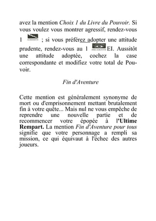 avez la mention Choix 1 du Livre du Pouvoir. Si
vous voulez vous montrer agressif, rendez-vous
1 ; si vous préférez adopter une attitude
prudente, rendez-vous au 1 EI. Aussitôt
une attitude adoptée, cochez la case
correspondante et modifiez votre total de Pou-
voir.
Fin d'Aventure
Cette mention est généralement synonyme de
mort ou d'emprisonnement mettant brutalement
fin à votre quête... Mais nul ne vous empêche de
reprendre une nouvelle partie et de
recommencer votre épopée à l'Ultime
Rempart. La mention Fin d'Aventure pour tous
signifie que votre personnage a rempli sa
mission, ce qui équivaut à l'échec des autres
joueurs.
 