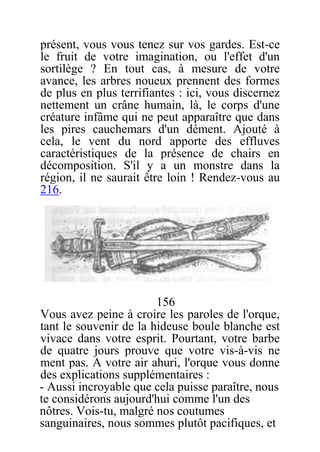 présent, vous vous tenez sur vos gardes. Est-ce
le fruit de votre imagination, ou l'effet d'un
sortilège ? En tout cas, à mesure de votre
avance, les arbres noueux prennent des formes
de plus en plus terrifiantes : ici, vous discernez
nettement un crâne humain, là, le corps d'une
créature infâme qui ne peut apparaître que dans
les pires cauchemars d'un dément. Ajouté à
cela, le vent du nord apporte des effluves
caractéristiques de la présence de chairs en
décomposition. S'il y a un monstre dans la
région, il ne saurait être loin ! Rendez-vous au
216.
156
Vous avez peine à croire les paroles de l'orque,
tant le souvenir de la hideuse boule blanche est
vivace dans votre esprit. Pourtant, votre barbe
de quatre jours prouve que votre vis-à-vis ne
ment pas. A votre air ahuri, l'orque vous donne
des explications supplémentaires :
- Aussi incroyable que cela puisse paraître, nous
te considérons aujourd'hui comme l'un des
nôtres. Vois-tu, malgré nos coutumes
sanguinaires, nous sommes plutôt pacifiques, et
 