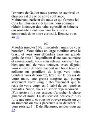 l'épreuve de Galdor nous permet de savoir si un
étranger est digne de notre confiance.
Maintenant, parle et dis-nous ce qui t'amène ici.
Cela fait plusieurs siècles que nous sommes
réduits à côtoyer des nains agressifs et haineux
qui souhaiteraient nous voir tous morts...
comprends donc notre curiosité. Rendez-vous
au 98.
157
Maudits insectes ! Ne finiront-ils jamais de vous
harceler ? Vous faites un large moulinet avec le
bras... et vous vous effondrez dans une grande
gerbe de vase ! Dégoulinant d'une eau saumâtre
et nauséabonde, vous vous relevez, essayant tant
bien que mal de vous nettoyer. Avec dégoût,
vous enlevez de votre haubert une boue brune et
collante où grouillent de longs vers noirs.
Soudain vous découvrez, fixée sur le dessus de
votre main, une grosse sangsue qui pompe
avidement votre sang ! Heureusement que le
reste de votre corps est à l'abri de ces ignobles
parasites. Sinon, vous en seriez déjà recouvert !
D'un geste vif, vous essayez d'arracher la chose
gluante et noire. La douleur est beaucoup plus
forte que prévu, et vous ne pouvez retenir un cri
au moment où vous parvenez à la détacher. Si
vous résistez à 1 D de Blessures, rendez-vous au
72.
 
