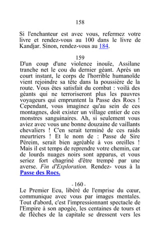 158
Si l'enchanteur est avec vous, refermez votre
livre et rendez-vous au 100 dans le livre de
Kandjar. Sinon, rendez-vous au 184.
159
D'un coup d'une violence inouïe, Assilane
tranche net le cou du dernier géant. Après un
court instant, le corps de l'horrible humanoïde
vient rejoindre sa tête dans la poussière de la
route. Vous êtes satisfait du combat : voilà des
géants qui ne terroriseront plus les pauvres
voyageurs qui empruntent la Passe des Rocs !
Cependant, vous imaginez qu'au sein de ces
montagnes, doit exister un village entier de ces
monstres sanguinaires. Ah, si seulement vous
aviez avec vous une bonne douzaine de vaillants
chevaliers ! C'en serait terminé de ces raids
meurtriers ! Et le nom de : Passe de Sire
Péreim, serait bien agréable à vos oreilles !
Mais il est temps de reprendre votre chemin, car
de lourds nuages noirs sont apparus, et vous
seriez fort chagriné d'être trempé par une
averse. Fin d'Exploration. Rendez- vous à la
Passe des Rocs.
- 160 -
Le Premier Ecu, libéré de l'emprise du cœur,
communique avec vous par images mentales.
Tout d'abord, c'est l'impressionnant spectacle de
l'Empire à son apogée, les centaines de tours et
de flèches de la capitale se dressent vers les
 