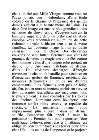cieux, la cité aux Mille Visages comme vous ne
l'avez jamais vue : débordante d'une foule
colorée où le charme et l'élégance des gentes
dames s'allient à la beauté même du Palais. La
deuxième image est encore plus grandiose : des
centaines de chevaliers et d'écuyers suivent la
bannière impériale dans un ordre parfait. Avec
émotion vous reconnaissez au milieu de cette
redoutable armée le blason azur et or de votre
famille... La troisième image fait un contraste
saisissant : c'est le chaos. Des chevaliers
couverts de sang luttent fièrement aux côtés de
gnomes, de nains, de magiciens et de fées contre
des hommes vêtus d'une longue robe portant un
disque noir. Une aura maléfique se dégage
d'eux. De violentes décharges d'énergie
traversent le champ de bataille pour s'écraser en
d'immenses gerbes de flammes, projetant des
membres déchiquetés et brûlés sur d'autres
combattants... Les éléments sont pris de folie,
air, feu, eau et terre se mettent parfois au service
des ravissantes fées alliées aux magiciens, mais
le plus souvent ils sont contrôlés par les forces
des ténèbres. Dominant cette boucherie, une
immense sphère noire semble se repaître du
spectacle. La quatrième image vous
impressionne plus encore : dans un dernier
souffle, l'empereur fait appel à toute la
puissance du Premier Ecu pour repousser l'être
maléfique. Celui-ci, pour résister à l'attaque, est
obligé de concentrer toutes ses forces pour arra-
cher l'Ecu des mains de l'empereur et le projeter
 