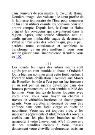 dans l'univers de son maître, le Cœur de Haine.
Dernière image : des volcans ; le cœur profite de
la faiblesse temporaire de l'Ecu pour s'emparer
de lui et en utiliser ensuite les pouvoirs pour son
propre compte. Depuis lors, le Cœur de Haine
piégeait les voyageurs qui s'aventurent dans la
région. Après, une sourde vibration naît et,
tandis qu'une implacable vague de destruction
s'abat sur l'univers des volcans qui, peu à peu,
perdent toute consistance et semblent se
transformer en un rêve inoffensif, vous vous
sentez glisser dans l'inconscience. Rendez- vous
au 102.
161
Les lourds feuillages des arbres géants sont
agités par un vent humide et chaud : Ordreth !
Qui a bien pu nommer ainsi cette forêt perdue, à
l'écart de toute civilisation ? Acculée aux Monts
du Bouclier, bornée à l'est par un lac immense
et au sud par un marais enveloppé dans des
brumes permanentes, ce lieu semble oublié des
hommes. Vous écartez de hautes fougères avec
votre épée, vous vous frayez un chemin à
travers de véritables barrières de champignons
géants. Vous regrettez amèrement de vous être
enfoncé dans cette forêt vierge en quête de
nourriture. Votre sac est toujours vide, et les
incessants pépiements et ululements des oiseaux
cachés dans les plus hautes branches ne font
qu'ajouter à votre énervement. Aïe ! Encore une
de ces maudites racines ! Vous massez
doucement votre cheville douloureuse, assis sur
 