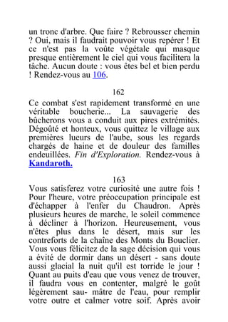 un tronc d'arbre. Que faire ? Rebrousser chemin
? Oui, mais il faudrait pouvoir vous repérer ! Et
ce n'est pas la voûte végétale qui masque
presque entièrement le ciel qui vous facilitera la
tâche. Aucun doute : vous êtes bel et bien perdu
! Rendez-vous au 106.
162
Ce combat s'est rapidement transformé en une
véritable boucherie... La sauvagerie des
bûcherons vous a conduit aux pires extrémités.
Dégoûté et honteux, vous quittez le village aux
premières lueurs de l'aube, sous les regards
chargés de haine et de douleur des familles
endeuillées. Fin d'Exploration. Rendez-vous à
Kandaroth.
163
Vous satisferez votre curiosité une autre fois !
Pour l'heure, votre préoccupation principale est
d'échapper à l'enfer du Chaudron. Après
plusieurs heures de marche, le soleil commence
à décliner à l'horizon. Heureusement, vous
n'êtes plus dans le désert, mais sur les
contreforts de la chaîne des Monts du Bouclier.
Vous vous félicitez de la sage décision qui vous
a évité de dormir dans un désert - sans doute
aussi glacial la nuit qu'il est torride le jour !
Quant au puits d'eau que vous venez de trouver,
il faudra vous en contenter, malgré le goût
légèrement sau- mâtre de l'eau, pour remplir
votre outre et calmer votre soif. Après avoir
 