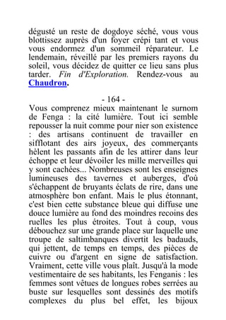 dégusté un reste de dogdoye séché, vous vous
blottissez auprès d'un foyer crépi tant et vous
vous endormez d'un sommeil réparateur. Le
lendemain, réveillé par les premiers rayons du
soleil, vous décidez de quitter ce lieu sans plus
tarder. Fin d'Exploration. Rendez-vous au
Chaudron.
- 164 -
Vous comprenez mieux maintenant le surnom
de Fenga : la cité lumière. Tout ici semble
repousser la nuit comme pour nier son existence
: des artisans continuent de travailler en
sifflotant des airs joyeux, des commerçants
hèlent les passants afin de les attirer dans leur
échoppe et leur dévoiler les mille merveilles qui
y sont cachées... Nombreuses sont les enseignes
lumineuses des tavernes et auberges, d'où
s'échappent de bruyants éclats de rire, dans une
atmosphère bon enfant. Mais le plus étonnant,
c'est bien cette substance bleue qui diffuse une
douce lumière au fond des moindres recoins des
ruelles les plus étroites. Tout à coup, vous
débouchez sur une grande place sur laquelle une
troupe de saltimbanques divertit les badauds,
qui jettent, de temps en temps, des pièces de
cuivre ou d'argent en signe de satisfaction.
Vraiment, cette ville vous plaît. Jusqu'à la mode
vestimentaire de ses habitants, les Fenganis : les
femmes sont vêtues de longues robes serrées au
buste sur lesquelles sont dessinés des motifs
complexes du plus bel effet, les bijoux
 