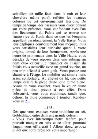 scintillent de mille feux dans la nuit et leur
chevelure même paraît refléter les nuances
colorées de cet environnement féerique. De
temps en temps, des passants vous questionnent
sur votre présence, vous confondant avec l'un
des lieutenants du Palais qui se trouve sur
l'autre rive du Koth, dans ce que les Fenganis
appellent paradoxalement, la Ville Basse. Vous
leur expliquez courtoisement leur méprise, puis
vous satisfaites leur curiosité quant à votre
origine, amusé de leur étonnement. Après une
heure de promenade dans la Ville Haute, vous
décidez de vous reposer dans une auberge au
nom évo- cateur. Le tenancier du Plaisir du
Palais vous accueille avec un grand sourire, un
peu trop affecté à votre goût. Vous prenez une
chambre à l'étage. Le mobilier est simple mais
assez confortable. Au chevet du lit, une petite
lampe éclaire la pièce d'une jolie teinte bleue.
Avant de vous coucher, vous la voilez d'une
pièce de tissu prévue à cet effet. Dans
l'obscurité, vous vous endormez, tandis que,
dehors, la pluie commence à tomber. Rendez-
vous au 21.
- 165 -
Dès que vous exposez votre problème au roi,
Gobledilgou entre dans une grande colère :
- Vous avez interrompu notre fanfare pour
pouvoir manger en paix et ce dîner, pourtant
frugal, vous effraierait ! Allons donc, avouez
plutôt que notre présence vous importune !
 