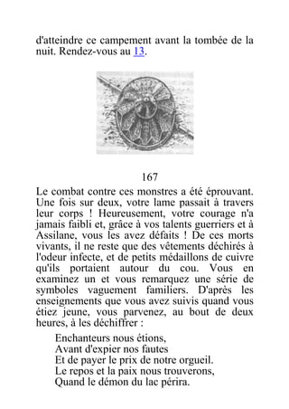 d'atteindre ce campement avant la tombée de la
nuit. Rendez-vous au 13.
167
Le combat contre ces monstres a été éprouvant.
Une fois sur deux, votre lame passait à travers
leur corps ! Heureusement, votre courage n'a
jamais faibli et, grâce à vos talents guerriers et à
Assilane, vous les avez défaits ! De ces morts
vivants, il ne reste que des vêtements déchirés à
l'odeur infecte, et de petits médaillons de cuivre
qu'ils portaient autour du cou. Vous en
examinez un et vous remarquez une série de
symboles vaguement familiers. D'après les
enseignements que vous avez suivis quand vous
étiez jeune, vous parvenez, au bout de deux
heures, à les déchiffrer :
Enchanteurs nous étions,
Avant d'expier nos fautes
Et de payer le prix de notre orgueil.
Le repos et la paix nous trouverons,
Quand le démon du lac périra.
 