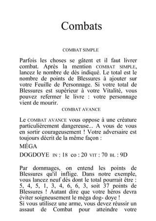 Combats
COMBAT SIMPLE
Parfois les choses se gâtent et il faut livrer
combat. Après la mention COMBAT SIMPLE,
lancez le nombre de dés indiqué. Le total est le
nombre de points de Blessures à ajouter sur
votre Feuille de Personnage. Si votre total de
Blessures est supérieur à votre Vitalité, vous
pouvez refermer le livre : votre personnage
vient de mourir.
COMBAT AVANCE
Le COMBAT AVANCE vous oppose à une créature
particulièrement dangereuse... A vous de vous
en sortir courageusement ! Votre adversaire est
toujours décrit de la même façon :
MÉGA
DOGDOYE IN : 18 co : 20 VIT : 70 BL : 9D
Par dommages, on entend les points de
Blessures qu'il inflige. Dans notre exemple,
vous lancez neuf dés dont le total pourrait être :
5, 4, 5, 1, 3, 4, 6, 6, 3, soit 37 points de
Blessures ! Autant dire que votre héros devra
éviter soigneusement le méga dog- doye !
Si vous utilisez une arme, vous devez réussir un
assaut de Combat pour atteindre votre
 