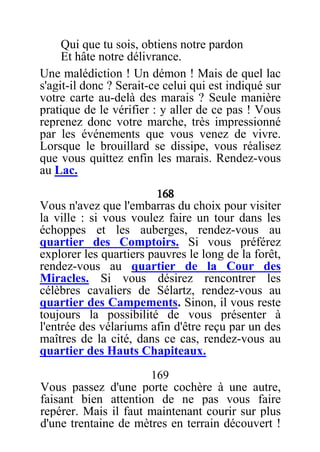 Qui que tu sois, obtiens notre pardon
Et hâte notre délivrance.
Une malédiction ! Un démon ! Mais de quel lac
s'agit-il donc ? Serait-ce celui qui est indiqué sur
votre carte au-delà des marais ? Seule manière
pratique de le vérifier : y aller de ce pas ! Vous
reprenez donc votre marche, très impressionné
par les événements que vous venez de vivre.
Lorsque le brouillard se dissipe, vous réalisez
que vous quittez enfin les marais. Rendez-vous
au Lac.
168
Vous n'avez que l'embarras du choix pour visiter
la ville : si vous voulez faire un tour dans les
échoppes et les auberges, rendez-vous au
quartier des Comptoirs. Si vous préférez
explorer les quartiers pauvres le long de la forêt,
rendez-vous au quartier de la Cour des
Miracles. Si vous désirez rencontrer les
célèbres cavaliers de Sélartz, rendez-vous au
quartier des Campements. Sinon, il vous reste
toujours la possibilité de vous présenter à
l'entrée des vélariums afin d'être reçu par un des
maîtres de la cité, dans ce cas, rendez-vous au
quartier des Hauts Chapiteaux.
169
Vous passez d'une porte cochère à une autre,
faisant bien attention de ne pas vous faire
repérer. Mais il faut maintenant courir sur plus
d'une trentaine de mètres en terrain découvert !
 