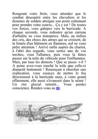 Rongeant votre frein, vous attendez que le
combat désespéré entre les chevaliers et les
dizaines de soldats atteigne son point culminant
pour prendre votre course... Ça y est ! De toutes
vos forces, vous galopez vers la barricade. A
chaque seconde, vous redoutez qu'un carreau
d'arbalète ne vous transperce. Mais, au milieu
des cris, des chocs des armes qui se croisent, de
la fumée d'un bâtiment en flammes, nul ne vous
prête attention ! Arrivé enfin auprès du chariot,
à l'abri des regards, vous sortez une de vos
torches, vous l'allumez, puis vous la faites
passer sur la toile du véhicule pour l'enflammer.
Mais, par tous les démons ! Que se passe- t-il ?
A peine avez-vous touché la toile que celle-ci
disparaît lentement ! Renonçant à chercher une
explication, vous essayez de mettre le feu
directement à la barricade mais, à votre grand
effarement, elle aussi s'évanouit dans le néant !
Un rire glacial retentit... Vous perdez
conscience. Rendez-vous au 80.
 