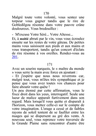 170
Malgré toute votre volonté, vous sentez une
torpeur vous gagner tandis que le rire de
Gobledilgou résonne dans votre pauvre crâne
douloureux. Vous bredouillez :
- M'excuse Votre Séré... Votre Altesse...
Et, à moitié abruti par le vin, vous vous écroulez
ensuite sur les restes de votre gâteau. De petites
mains vous saisissent aux pieds et aux mains et
vous transportent, tandis qu'un concert d'éclats
de rire résonne à vos oreilles. Rendez-vous au
201.
171
Avec un sourire narquois, le « maître du monde
» vous serre la main avec force en ajoutant :
- Et j'espère que nous nous reverrons car,
malgré tout, vous m'êtes très sympathique et je
pense que vous avez toutes vos chances pour
faire aboutir votre quête !
Un peu étonné par cette affirmation, vous le
fixez droit dans les yeux, interrogatif. Seule une
lueur de malice apparaît furtivement dans son
regard. Mais lorsqu'il vous quitte et disparaît à
l'horizon, vous mettez celle-ci sur le compte de
votre imagination. L'orage a cessé et de faibles
rayons de soleil tentent de se faufiler entre les
nuages qui se dispersent au gré des vents. A
nouveau seul, vous reprenez votre traversée de
la Grande Plaine sans rencontrer d'autre être
 