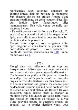 représentées deux colonnes soutenant un
énorme linteau dans un paysage de montagne.
Sur chacune d'elles est gravée l'image d'une
créature reptilienne, au corps couvert d'écaillés,
qui déploie deux fantastiques ailes
membraneuses. Une voix venue de nulle part
s'adresse à vous :
- Te voilà devant moi, la Porte du Pentaclc. Tu
es arrivé sain et sauf ici grâce à la magie de ton
épée, mais elle te sera inutile pour me franchir.
Seule ta valeur le permettra !
Malgré votre surprise, vous rengainez votre
épée magique et vous tentez de pousser cette
porte douée de parole... Si vous possédez 10
points de Pouvoir, rendez-vous au 110. Sinon,
rendez-vous au 4.
- 175 -
Plongé dans vos réflexions, il est trop tard
lorsque vous réalisez que la troupe qui vient à
votre ren contre n'est pas composée d'humains !
Ces humanoïdes poilus à tête porcine, vous les
avez déjà rencontrés par le passé : ce sont des
orques, terreur des barbares les plus farouches !
Il a fallu vraiment une grande malchance pour
en découvrir ici alors que nul ne se doute de leur
existence sur ce haut plateau du Rovar ! Ils vous
entourent, répieu baissé, prêts à charger au
moindre signe belliqueux de votre part. Vous
êtes poussé en direction du village. A la vue
d'une nouvelle troupe de guerriers orques qui
apparaît sur le sentier derrière vous, vous
 