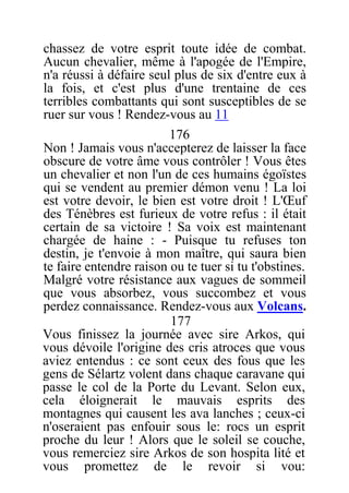 chassez de votre esprit toute idée de combat.
Aucun chevalier, même à l'apogée de l'Empire,
n'a réussi à défaire seul plus de six d'entre eux à
la fois, et c'est plus d'une trentaine de ces
terribles combattants qui sont susceptibles de se
ruer sur vous ! Rendez-vous au 11
176
Non ! Jamais vous n'accepterez de laisser la face
obscure de votre âme vous contrôler ! Vous êtes
un chevalier et non l'un de ces humains égoïstes
qui se vendent au premier démon venu ! La loi
est votre devoir, le bien est votre droit ! L'Œuf
des Ténèbres est furieux de votre refus : il était
certain de sa victoire ! Sa voix est maintenant
chargée de haine : - Puisque tu refuses ton
destin, je t'envoie à mon maître, qui saura bien
te faire entendre raison ou te tuer si tu t'obstines.
Malgré votre résistance aux vagues de sommeil
que vous absorbez, vous succombez et vous
perdez connaissance. Rendez-vous aux Volcans.
177
Vous finissez la journée avec sire Arkos, qui
vous dévoile l'origine des cris atroces que vous
aviez entendus : ce sont ceux des fous que les
gens de Sélartz volent dans chaque caravane qui
passe le col de la Porte du Levant. Selon eux,
cela éloignerait le mauvais esprits des
montagnes qui causent les ava lanches ; ceux-ci
n'oseraient pas enfouir sous le: rocs un esprit
proche du leur ! Alors que le soleil se couche,
vous remerciez sire Arkos de son hospita lité et
vous promettez de le revoir si vou:
 