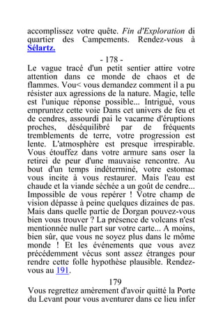 accomplissez votre quête. Fin d'Exploration di
quartier des Campements. Rendez-vous à
Sélartz.
- 178 -
Le vague tracé d'un petit sentier attire votre
attention dans ce monde de chaos et de
flammes. Vou< vous demandez comment il a pu
résister aux agressions de la nature. Magie, telle
est l'unique réponse possible... Intrigué, vous
empruntez cette voie Dans cet univers de feu et
de cendres, assourdi pai le vacarme d'éruptions
proches, déséquilibré par de fréquents
tremblements de terre, votre progression est
lente. L'atmosphère est presque irrespirable.
Vous étouffez dans votre armure sans oser la
retirei de peur d'une mauvaise rencontre. Au
bout d'un temps indéterminé, votre estomac
vous incite à vous restaurer. Mais l'eau est
chaude et la viande séchée a un goût de cendre...
Impossible de vous repérer ! Votre champ de
vision dépasse à peine quelques dizaines de pas.
Mais dans quelle partie de Dorgan pouvez-vous
bien vous trouver ? La présence de volcans n'est
mentionnée nulle part sur votre carte... A moins,
bien sûr, que vous ne soyez plus dans le môme
monde ! Et les événements que vous avez
précédemment vécus sont assez étranges pour
rendre cette folle hypothèse plausible. Rendez-
vous au 191.
179
Vous regrettez amèrement d'avoir quitté la Porte
du Levant pour vous aventurer dans ce lieu infer
 