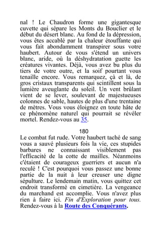 nal ! Le Chaudron forme une gigantesque
cuvette qui sépare les Monts du Bouclier et le
début du désert blanc. Au fond de la dépression,
vous êtes accablé par la chaleur étouffante qui
vous fait abondamment transpirer sous votre
haubert. Autour de vous s'étend un univers
blanc, aride, où la déshydratation guette les
créatures vivantes. Déjà, vous avez bu plus du
tiers de votre outre, et la soif pourtant vous
tenaille encore. Vous remarquez, çà et là, de
gros cristaux transparents qui scintillent sous la
lumière aveuglante du soleil. Un vent brûlant
vient de se lever, soulevant de majestueuses
colonnes de sable, hautes de plus d'une trentaine
de mètres. Vous vous éloignez en toute hâte de
ce phénomène naturel qui pourrait se révéler
mortel. Rendez-vous au 35.
180
Le combat fut rude. Votre haubert taché de sang
vous a sauvé plusieurs fois la vie, ces stupides
barbares ne connaissant visiblement pas
l'efficacité de la cotte de mailles. Néanmoins
c'étaient de courageux guerriers et aucun n'a
reculé ! C'est pourquoi vous passez une bonne
partie de la nuit à leur creuser une digne
sépulture. Le lendemain matin, vous quittez cet
endroit transformé en cimetière. La vengeance
du marchand est accomplie. Vous n'avez plus
rien à faire ici. Fin d'Exploration pour tous.
Rendez-vous à la Route des Conquérants.
 