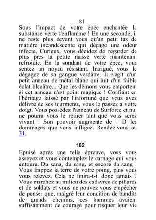 181
Sous l'impact de votre épée enchantée la
substance verte s'enflamme ! En une seconde, il
ne reste plus devant vous qu'un petit tas de
matière incandescente qui dégage une odeur
infecte. Curieux, vous décidez de regarder de
plus près la petite masse verte maintenant
refroidie. En la sondant de votre épée, vous
sentez un noyau résistant. Intrigué, vous le
dégagez de sa gangue verdâtre. Il s'agit d'un
petit anneau de métal blanc qui luit d'un faible
éclat bleuâtre... Que les démons vous emportent
si cet anneau n'est point magique ! Confiant en
l'héritage laissé par l'infortuné que vous avez
délivré de ses tourments, vous le passez à votre
doigt. Vous possédez l'anneau de Surforce et nul
ne pourra vous le retirer tant que vous serez
vivant ! Son pouvoir augmente de 1 D les
dommages que vous infligez. Rendez-vous au
31.
182
Epuisé après une telle épreuve, vous vous
asseyez et vous contemplez le carnage qui vous
entoure. Du sang, du sang, et encore du sang !
Vous frappez la terre de votre poing, puis vous
vous relevez. Cela ne finira-t-il donc jamais ?
Vous marchez au milieu des cadavres de pillards
et de soldats et vous ne pouvez vous empêcher
de penser que, malgré leur condition de bandits
de grands chemins, ces hommes avaient
suffisamment de courage pour risquer leur vie
 