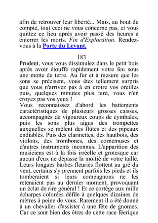 afin de retrouver leur liberté... Mais, au bout du
compte, tout ceci ne vous concerne pas, et vous
quittez ce lieu après avoir passé des heures à
enterrer les morts. Fin d'Exploration. Rendez-
vous à la Porte du Levant.
183
Prudent, vous vous dissimulez dans le petit bois
après avoir étouffé rapidement votre feu sous
une motte de terre. Au fur et à mesure que les
sons se précisent, vous êtes tellement surpris
que vous n'arrivez pas à en croire vos oreilles
puis, quelques minutes plus tard, vous n'en
croyez pas vos yeux !
Vous reconnaissez d'abord les battements
caractéristiques de plusieurs grosses caisses,
accompagnés de vigoureux coups de cymbales,
puis les sons plus aigus des trompettes
auxquelles se mêlent des flûtes et des pipeaux
endiablés. Puis des clarinettes, des hautbois, des
violons, des trombones, des cornemuses et
d'autres instruments inconnus. L'apparition des
musiciens est à la fois irréelle et grotesque car
aucun d'eux ne dépasse la moitié de votre taille.
Leurs longues barbes fleuries flottent au gré du
vent, certains s'y prennent parfois les pieds et ils
tomberaient si leurs compagnons ne les
retenaient pas au dernier moment, provoquant
un éclat de rire général ! Et ce cortège aux mille
écharpes colorées défile à quelques dizaines de
mètres à peine de vous. Rarement il a été donné
à un chevalier d'assister à une fête de gnomes.
Car ce sont bien des êtres de cette race féerique
 