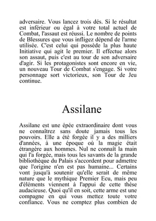 adversaire. Vous lancez trois dés. Si le résultat
est inférieur ou égal à votre total actuel de
Combat, l'assaut est réussi. Le nombre de points
de Blessures que vous infligez dépend de l'arme
utilisée. C'est celui qui possède la plus haute
Initiative qui agit le premier. Il effectue alors
son assaut, puis c'est au tour de son adversaire
d'agir. Si les protagonistes sont encore en vie,
un nouveau Tour de Combat s'engage. Si votre
personnage sort victorieux, son Tour de Jeu
continue.
Assilane
Assilane est une épée extraordinaire dont vous
ne connaîtrez sans doute jamais tous les
pouvoirs. Elle a été forgée il y a des milliers
d'années, à une époque où la magie était
étrangère aux hommes. Nul ne connaît la main
qui l'a forgée, mais tous les savants de la grande
bibliothèque du Palais s'accordent pour admettre
que l'origine n'en est pas humaine... Certains
vont jusqu'à soutenir qu'elle serait de même
nature que le mythique Premier Ecu, mais peu
d'éléments viennent à l'appui de cette thèse
audacieuse. Quoi qu'il en soit, cette arme est une
compagne en qui vous mettez toute votre
confiance. Vous ne comptez plus combien de
 