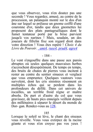 que vous observez, vous n'en doutez pas une
seconde ! Vous regardez, amusé, au centre de la
procession, un palanquin monté sur le dos d'un
âne sur lequel se prélasse un gnome coiffé d'une
couronne d'or, tandis que deux gnomettes lui
proposent des plats pantagruéliques dont le
fumet tentateur porté par la brise parvient
jusqu'à vos narines ! Mais, soudain, un des
joueurs de fifrelin fixe son regard droit dans
votre direction ! Vous êtes repéré ! Choix 4 du
Livre du Pouvoir. . ami4, ruse4, prud4, agre4
- 184 -
Le vent s'engouffre dans une passe aux parois
abruptes où seules quelques mauvaises herbes
s'accrochent désespérément. De temps en temps,
des bruits de chutes de pierres vous incitent à
rester au centre du sentier sinueux et verglacé
que vous empruntez. Quelques vautours vous
survolent, dont les cris sinistres résonnent en
multiples échos qui se perdent dans les
profondeurs du défilé. Dans cet univers de
rocailles, un terrible froid règne er maître
absolu. De part et d'autre du col que vous
gravissez, de hauts pics enneigés veillent depuis
des millénaires à séparer le désert du monde de
Dor- gan. Rendez-vous au 128.
185
Lorsque le soleil se lève, le chant des oiseaux
vous réveille. Vous vous extirpez de la racine
géante et vous n'en croyez pas vos yeux !
 