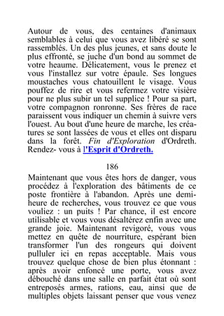 Autour de vous, des centaines d'animaux
semblables à celui que vous avez libéré se sont
rassemblés. Un des plus jeunes, et sans doute le
plus effronté, se juche d'un bond au sommet de
votre heaume. Délicatement, vous le prenez et
vous l'installez sur votre épaule. Ses longues
moustaches vous chatouillent le visage. Vous
pouffez de rire et vous refermez votre visière
pour ne plus subir un tel supplice ! Pour sa part,
votre compagnon ronronne. Ses frères de race
paraissent vous indiquer un chemin à suivre vers
l'ouest. Au bout d'une heure de marche, les créa-
tures se sont lassées de vous et elles ont disparu
dans la forêt. Fin d'Exploration d'Ordreth.
Rendez- vous à l'Esprit d'Ordreth.
186
Maintenant que vous êtes hors de danger, vous
procédez à l'exploration des bâtiments de ce
poste frontière à l'abandon. Après une demi-
heure de recherches, vous trouvez ce que vous
vouliez : un puits ! Par chance, il est encore
utilisable et vous vous désaltérez enfin avec une
grande joie. Maintenant revigoré, vous vous
mettez en quête de nourriture, espérant bien
transformer l'un des rongeurs qui doivent
pulluler ici en repas acceptable. Mais vous
trouvez quelque chose de bien plus étonnant :
après avoir enfoncé une porte, vous avez
débouché dans une salle en parfait état où sont
entreposés armes, rations, eau, ainsi que de
multiples objets laissant penser que vous venez
 