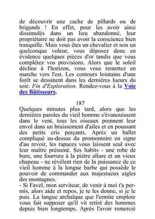 de découvrir une cache de pillards ou de
brigands ! En effet, pour les avoir ainsi
dissimulés dans un lieu abandonné, leur
propriétaire ne doit pas avoir la conscience bien
tranquille. Mais vous êtes un chevalier et non un
quelconque voleur, vous déposez donc en
évidence quelques pièces d'or tandis que vous
complétez vos provisions. Alors que le soleil
décline à l'horizon, vous vous remettez en
marche vers l'est. Les contours lointains d'une
forêt se dessinent dans les dernières lueurs du
soir. Fin d'Exploration. Rendez-vous à la Voie
des Bâtisseurs.
187
Quelques minutes plus tard, alors que les
dernières paroles du vieil homme s'évanouissent
dans le vent, tous les oiseaux prennent leur
envol dans un bruissement d'ailes et en poussant
des petits cris perçants. Après un ballet
compliqué au-dessus du promontoire en signe
d'au revoir, les rapaces vous laissent seul avec
leur maître présumé. Ses habits - une robe de
bure, une fourrure à la piètre allure et un vieux
chapeau - ne révèlent rien de la puissance de ce
vieil homme à la longue barbe qui possède le
pouvoir de commander aux majestueux aigles
des montagnes.
- Si Favel, mon serviteur, de venir à moi t'a per-
mis, alors aide et repos, je te les donne, si je le
puis. La langue archaïque que l'ermite emploie
vous fait supposer qu'il vit retiré des hommes
depuis bien longtemps. Après l'avoir remercié
 