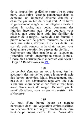 de sa proposition et décliné votre titre et votre
nom, vous suive l'étrange personnage dans sa
demeure, un immense caverne éclairée et
chauffée par un blo de cristal vert. Aux livres
soigneusement rangés su une étagère creusée à
même la roche, aux bocau contenant des
liquides inconnus aux vives couleurs vous
réalisez que votre hôte doit être familier de
arcanes de la magie... Accoudé à un fauteuil d
pierre recouvert de petites fourrures cousues le
unes aux autres, dévorant à pleines dents une
sort de petit rongeur à la chair tendre, vous
écoutez ave attention les paroles du vieillard : -
Maintenant que bien installé tu es, t'avouer qu
j'attendais depuis longtemps ta venue, je puis..
Chose bien normale pour le dernier vrai devin d
Dorgan ! Rendez-vous au 198.
188
Le combat s'engage en votre faveur, Assilan
accomplit des merveilles contre le mauvais acie
des lames ennemies. Mais, brusquement, tout
bas cule : vos adversaires reçoivent une aide
surna turelle qui décuple leur force et rend leurs
arme étincelantes de magie. Débordé par la
meut' déchaînée, vous ne pouvez résister. Fin
d'Aventure
189
Au bout d'une bonne heure de marche
harassant» dans une végétation embroussaillée,
vous débou chez sur un gros monticule de terre
haut de plu sieurs mètres. Enfin ! Vous allez
 