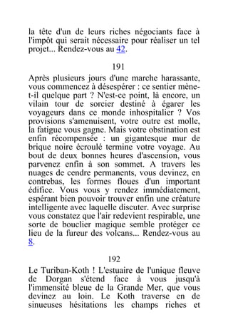 la tête d'un de leurs riches négociants face à
l'impôt qui serait nécessaire pour réaliser un tel
projet... Rendez-vous au 42.
191
Après plusieurs jours d'une marche harassante,
vous commencez à désespérer : ce sentier mène-
t-il quelque part ? N'est-ce point, là encore, un
vilain tour de sorcier destiné à égarer les
voyageurs dans ce monde inhospitalier ? Vos
provisions s'amenuisent, votre outre est molle,
la fatigue vous gagne. Mais votre obstination est
enfin récompensée : un gigantesque mur de
brique noire écroulé termine votre voyage. Au
bout de deux bonnes heures d'ascension, vous
parvenez enfin à son sommet. A travers les
nuages de cendre permanents, vous devinez, en
contrebas, les formes floues d'un important
édifice. Vous vous y rendez immédiatement,
espérant bien pouvoir trouver enfin une créature
intelligente avec laquelle discuter. Avec surprise
vous constatez que l'air redevient respirable, une
sorte de bouclier magique semble protéger ce
lieu de la fureur des volcans... Rendez-vous au
8.
192
Le Turiban-Koth ! L'estuaire de l'unique fleuve
de Dorgan s'étend face à vous jusqu'à
l'immensité bleue de la Grande Mer, que vous
devinez au loin. Le Koth traverse en de
sinueuses hésitations les champs riches et
 