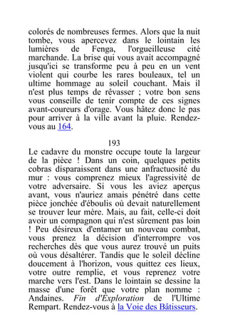 colorés de nombreuses fermes. Alors que la nuit
tombe, vous apercevez dans le lointain les
lumières de Fenga, l'orgueilleuse cité
marchande. La brise qui vous avait accompagné
jusqu'ici se transforme peu à peu en un vent
violent qui courbe les rares bouleaux, tel un
ultime hommage au soleil couchant. Mais il
n'est plus temps de rêvasser ; votre bon sens
vous conseille de tenir compte de ces signes
avant-coureurs d'orage. Vous hâtez donc le pas
pour arriver à la ville avant la pluie. Rendez-
vous au 164.
193
Le cadavre du monstre occupe toute la largeur
de la pièce ! Dans un coin, quelques petits
cobras disparaissent dans une anfractuosité du
mur : vous comprenez mieux l'agressivité de
votre adversaire. Si vous les aviez aperçus
avant, vous n'auriez amais pénétré dans cette
pièce jonchée d'éboulis où devait naturellement
se trouver leur mère. Mais, au fait, celle-ci doit
avoir un compagnon qui n'est sûrement pas loin
! Peu désireux d'entamer un nouveau combat,
vous prenez la décision d'interrompre vos
recherches dès que vous aurez trouvé un puits
où vous désaltérer. Tandis que le soleil décline
doucement à l'horizon, vous quittez ces lieux,
votre outre remplie, et vous reprenez votre
marche vers l'est. Dans le lointain se dessine la
masse d'une forêt que votre plan nomme :
Andaines. Fin d'Exploration de l'Ultime
Rempart. Rendez-vous à la Voie des Bâtisseurs.
 