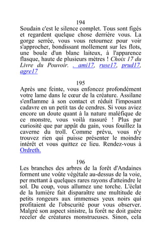 194
Soudain c'est le silence complet. Tous sont figés
et regardent quelque chose derrière vous. La
gorge serrée, vous vous retournez pour voir
s'approcher, bondissant mollement sur les flots,
une boule d'un blanc laiteux, à l'apparence
flasque, haute de plusieurs mètres ! Choix 17 du
Livre du Pouvoir. . ami17, ruse17, prud17,
agre17
195
Après une feinte, vous enfoncez profondément
votre lame dans le cœur de la créature. Assilane
s'enflamme à son contact et réduit l'imposant
cadavre en un petit tas de cendres. Si vous aviez
encore un doute quant à la nature maléfique de
ce monstre, vous voilà rassuré ! Plus par
curiosité que par appât du gain, vous fouillez la
caverne du troll. Comme prévu, vous n'y
trouvez rien qui puisse présenter le moindre
intérêt et vous quittez ce lieu. Rendez-vous à
Ordreth.
196
Les branches des arbres de la forêt d'Andaines
forment une voûte végétale au-dessus de la voie,
per mettant à quelques rares rayons d'atteindre le
sol. Du coup, vous allumez une torche. L'éclat
de la lumière fait disparaître une multitude de
petits rongeurs aux immenses yeux noirs qui
profitaient de l'obscurité pour vous observer.
Malgré son aspect sinistre, la forêt ne doit guère
receler de créatures monstrueuses. Sinon, cela
 