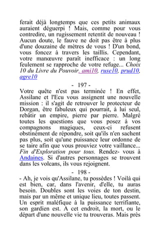 ferait déjà longtemps que ces petits animaux
auraient déguerpi ! Mais, comme pour vous
contredire, un rugissement retentit de nouveau !
Aucun doute, le fauve ne doit pas être à plus
d'une douzaine de mètres de vous ! D'un bond,
vous foncez à travers les taillis. Cependant,
votre manœuvre paraît inefficace : un long
feulement se rapproche de votre refuge... Choix
10 du Livre du Pouvoir. ami10, ruse10, prud10,
agre10
- 197 -
Votre quête n'est pas terminée ! En effet,
Assilane et l'Ecu vous assignent une nouvelle
mission : il s'agit de retrouver le protecteur de
Dorgan, être fabuleux qui pourrait, à lui seul,
rebâtir un empire, pierre par pierre. Malgré
toutes les questions que vous posez à vos
compagnons magiques, ceux-ci refusent
obstinément de répondre, soit qu'ils n'en sachent
pas plus, soit qu'une puissance leur ordonne de
se taire afin que vous prouviez votre vaillance...
Fin d'Exploration pour tous. Rendez- vous à
Andaines. Si d'autres personnages se trouvent
dans les volcans, ils vous rejoignent.
- 198 -
- Ah, je vois qu'Assilane, tu possèdes ! Voilà qui
est bien, car, dans l'avenir, d'elle, tu auras
besoin. Doubles sont les voies de ton destin,
mais par un même et unique lieu, toutes passent.
Un esprit maléfique à la puissance terrifiante,
son gardien est. A cet endroit, la mort, ou le
départ d'une nouvelle vie tu trouveras. Mais près
 