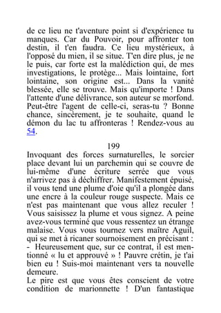 de ce lieu ne t'aventure point si d'expérience tu
manques. Car du Pouvoir, pour affronter ton
destin, il t'en faudra. Ce lieu mystérieux, à
l'opposé du mien, il se situe. T'en dire plus, je ne
le puis, car forte est la malédiction qui, de mes
investigations, le protège... Mais lointaine, fort
lointaine, son origine est... Dans la vanité
blessée, elle se trouve. Mais qu'importe ! Dans
l'attente d'une délivrance, son auteur se morfond.
Peut-être l'agent de celle-ci, seras-tu ? Bonne
chance, sincèrement, je te souhaite, quand le
démon du lac tu affronteras ! Rendez-vous au
54.
199
Invoquant des forces surnaturelles, le sorcier
place devant lui un parchemin qui se couvre de
lui-même d'une écriture serrée que vous
n'arrivez pas à déchiffrer. Manifestement épuisé,
il vous tend une plume d'oie qu'il a plongée dans
une encre à la couleur rouge suspecte. Mais ce
n'est pas maintenant que vous allez reculer !
Vous saisissez la plume et vous signez. A peine
avez-vous terminé que vous ressentez un étrange
malaise. Vous vous tournez vers maître Aguil,
qui se met à ricaner sournoisement en précisant :
- Heureusement que, sur ce contrat, il est men-
tionné « lu et approuvé » ! Pauvre crétin, je t'ai
bien eu ! Suis-moi maintenant vers ta nouvelle
demeure.
Le pire est que vous êtes conscient de votre
condition de marionnette ! D'un fantastique
 