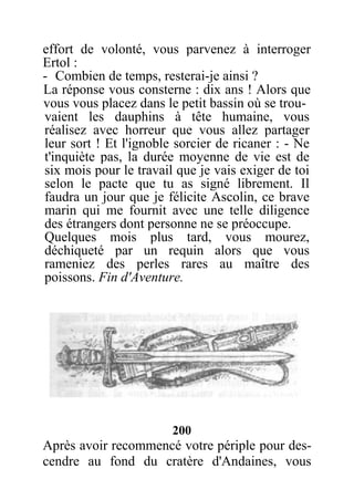 effort de volonté, vous parvenez à interroger
Ertol :
- Combien de temps, resterai-je ainsi ?
La réponse vous consterne : dix ans ! Alors que
vous vous placez dans le petit bassin où se trou-
vaient les dauphins à tête humaine, vous
réalisez avec horreur que vous allez partager
leur sort ! Et l'ignoble sorcier de ricaner : - Ne
t'inquiète pas, la durée moyenne de vie est de
six mois pour le travail que je vais exiger de toi
selon le pacte que tu as signé librement. Il
faudra un jour que je félicite Ascolin, ce brave
marin qui me fournit avec une telle diligence
des étrangers dont personne ne se préoccupe.
Quelques mois plus tard, vous mourez,
déchiqueté par un requin alors que vous
rameniez des perles rares au maître des
poissons. Fin d'Aventure.
200
Après avoir recommencé votre périple pour des-
cendre au fond du cratère d'Andaines, vous
 