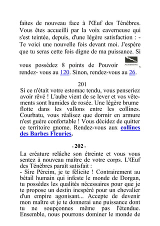 faites de nouveau face à l'Œuf des Ténèbres.
Vous êtes accueilli par la voix caverneuse qui
s'est teintée, depuis, d'une légère satisfaction : -
Te voici une nouvelle fois devant moi. J'espère
que tu seras cette fois digne de ma puissance. Si
vous possédez 8 points de Pouvoir ,
rendez- vous au 120. Sinon, rendez-vous au 26.
201
Si ce n'était votre estomac tendu, vous penseriez
avoir rêvé ! L'aube vient de se lever et vos vête-
ments sont humides de rosée. Une légère brume
flotte dans les vallons entre les collines.
Courbatu, vous réalisez que dormir en armure
n'est guère confortable ! Vous décidez de quitter
ce territoire gnome. Rendez-vous aux collines
des Barbes Fleuries.
- 202 -
La créature relâche son étreinte et vous vous
sentez à nouveau maître de votre corps. L'Œuf
des Ténèbres paraît satisfait :
- Sire Péreim, je te félicite ! Contrairement au
bétail humain qui infeste le monde de Dorgan,
tu possèdes les qualités nécessaires pour que je
te propose un destin inespéré pour un chevalier
d'un empire agonisant... Accepte de devenir
mon maître et je te donnerai une puissance dont
tu ne soupçonnes même pas l'étendue.
Ensemble, nous pourrons dominer le monde de
 