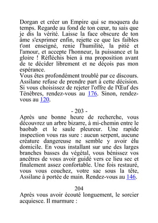 Dorgan et créer un Empire qui se moquera du
temps. Regarde au fond de ton cœur, tu sais que
je dis la vérité. Laisse la face obscure de ton
âme s'exprimer enfin, rejette ce que les faibles
t'ont enseigné, renie l'humilité, la pitié et
l'amour, et accepte l'honneur, la puissance et la
gloire ! Réfléchis bien à ma proposition avant
de te décider librement et ne déçois pas mon
espérance.
Vous êtes profondément troublé par ce discours.
Assilane refuse de prendre part à cette décision.
Si vous choisissez de rejeter l'offre de l'Œuf des
Ténèbres, rendez-vous au 176. Sinon, rendez-
vous au 120.
- 203 -
Après une bonne heure de recherche, vous
découvrez un arbre bizarre, à mi-chemin entre le
baobab et le saule pleureur. Une rapide
inspection vous ras sure : aucun serpent, aucune
créature dangereuse ne semble y avoir élu
domicile. En vous installant sur une des larges
branches basses du végétal, vous bénissez vos
ancêtres de vous avoir guidé vers ce lieu sec et
finalement assez confortable. Une fois restauré,
vous vous couchez, votre sac sous la tête,
Assilane à portée de main. Rendez-vous au 146.
204
Après vous avoir écouté longuement, le sorcier
acquiesce. Il murmure :
 