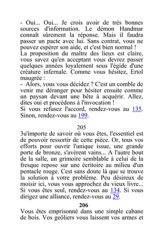- Oui... Oui... Je crois avoir de très bonnes
sources d'information. Le démon Handmar
connaît sûrement la réponse. Mais il faudra
passer un pacte avec lui. Sans contrat, vous ne
pouvez espérer son aide, et c'est bien normal !
La proposition du maître des lieux est claire,
vous savez qu'en acceptant vous devrez passer
quelques années loyalement sous l'égide d'une
créature infernale. Comme vous hésitez, Ertol
maugrée :
- Alors, vous vous décidez ? C'est un comble de
venir me déranger pour hésiter ensuite comme
un paysan devant une bête à acquérir. Allez,
dites oui et procédons à l'invocation !
Si vous refusez l'accord, rendez-vous au 135.
Sinon, rendez-vous au 199.
205
3u'importe de savoir où vous êtes, l'essentiel est
de pouvoir ressortir de cette pièce. Or, tous vos
efforts pour ouvrir l'unique issue, une grande
porte de bronze, s'avèrent vains... A l'autre bout
de la salle, un grimoire semblable à celui de la
fresque repose sur une écritoire au milieu d'un
pentacle rouge. Cest sans doute là que se trouve
la solution à votre problème. Peu désireux de
moisir ici, vous vous approchez du vieux livre...
Si vous êtes seul, rendez-vous au 134. Si vous
dirigez une alliance, rendez-vous au 29.
206
Vous êtes emprisonné dans une simple cabane
de bois. Vos geôliers vous laissent vos armes et
 