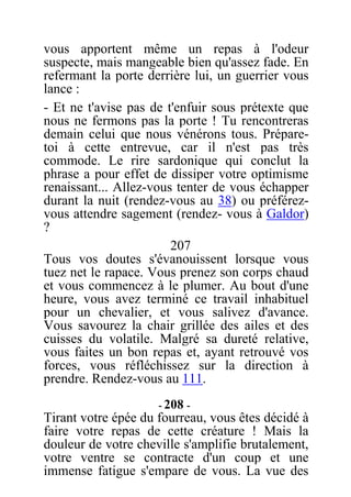 vous apportent même un repas à l'odeur
suspecte, mais mangeable bien qu'assez fade. En
refermant la porte derrière lui, un guerrier vous
lance :
- Et ne t'avise pas de t'enfuir sous prétexte que
nous ne fermons pas la porte ! Tu rencontreras
demain celui que nous vénérons tous. Prépare-
toi à cette entrevue, car il n'est pas très
commode. Le rire sardonique qui conclut la
phrase a pour effet de dissiper votre optimisme
renaissant... Allez-vous tenter de vous échapper
durant la nuit (rendez-vous au 38) ou préférez-
vous attendre sagement (rendez- vous à Galdor)
?
207
Tous vos doutes s'évanouissent lorsque vous
tuez net le rapace. Vous prenez son corps chaud
et vous commencez à le plumer. Au bout d'une
heure, vous avez terminé ce travail inhabituel
pour un chevalier, et vous salivez d'avance.
Vous savourez la chair grillée des ailes et des
cuisses du volatile. Malgré sa dureté relative,
vous faites un bon repas et, ayant retrouvé vos
forces, vous réfléchissez sur la direction à
prendre. Rendez-vous au 111.
- 208 -
Tirant votre épée du fourreau, vous êtes décidé à
faire votre repas de cette créature ! Mais la
douleur de votre cheville s'amplifie brutalement,
votre ventre se contracte d'un coup et une
immense fatigue s'empare de vous. La vue des
 