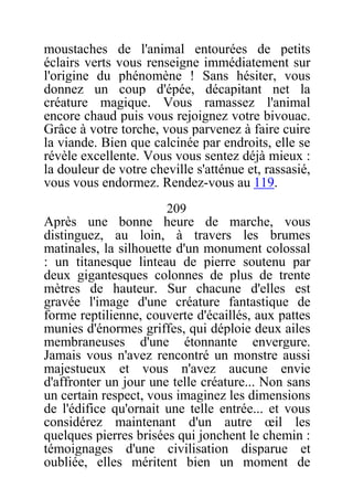moustaches de l'animal entourées de petits
éclairs verts vous renseigne immédiatement sur
l'origine du phénomène ! Sans hésiter, vous
donnez un coup d'épée, décapitant net la
créature magique. Vous ramassez l'animal
encore chaud puis vous rejoignez votre bivouac.
Grâce à votre torche, vous parvenez à faire cuire
la viande. Bien que calcinée par endroits, elle se
révèle excellente. Vous vous sentez déjà mieux :
la douleur de votre cheville s'atténue et, rassasié,
vous vous endormez. Rendez-vous au 119.
209
Après une bonne heure de marche, vous
distinguez, au loin, à travers les brumes
matinales, la silhouette d'un monument colossal
: un titanesque linteau de pierre soutenu par
deux gigantesques colonnes de plus de trente
mètres de hauteur. Sur chacune d'elles est
gravée l'image d'une créature fantastique de
forme reptilienne, couverte d'écaillés, aux pattes
munies d'énormes griffes, qui déploie deux ailes
membraneuses d'une étonnante envergure.
Jamais vous n'avez rencontré un monstre aussi
majestueux et vous n'avez aucune envie
d'affronter un jour une telle créature... Non sans
un certain respect, vous imaginez les dimensions
de l'édifice qu'ornait une telle entrée... et vous
considérez maintenant d'un autre œil les
quelques pierres brisées qui jonchent le chemin :
témoignages d'une civilisation disparue et
oubliée, elles méritent bien un moment de
 