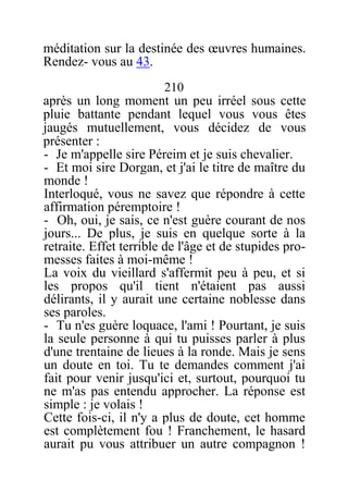 méditation sur la destinée des œuvres humaines.
Rendez- vous au 43.
210
après un long moment un peu irréel sous cette
pluie battante pendant lequel vous vous êtes
jaugés mutuellement, vous décidez de vous
présenter :
- Je m'appelle sire Péreim et je suis chevalier.
- Et moi sire Dorgan, et j'ai le titre de maître du
monde !
Interloqué, vous ne savez que répondre à cette
affirmation péremptoire !
- Oh, oui, je sais, ce n'est guère courant de nos
jours... De plus, je suis en quelque sorte à la
retraite. Effet terrible de l'âge et de stupides pro-
messes faites à moi-même !
La voix du vieillard s'affermit peu à peu, et si
les propos qu'il tient n'étaient pas aussi
délirants, il y aurait une certaine noblesse dans
ses paroles.
- Tu n'es guère loquace, l'ami ! Pourtant, je suis
la seule personne à qui tu puisses parler à plus
d'une trentaine de lieues à la ronde. Mais je sens
un doute en toi. Tu te demandes comment j'ai
fait pour venir jusqu'ici et, surtout, pourquoi tu
ne m'as pas entendu approcher. La réponse est
simple : je volais !
Cette fois-ci, il n'y a plus de doute, cet homme
est complètement fou ! Franchement, le hasard
aurait pu vous attribuer un autre compagnon !
 