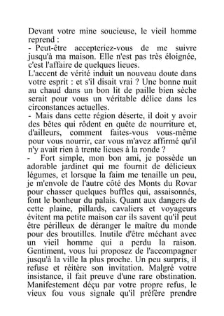 Devant votre mine soucieuse, le vieil homme
reprend :
- Peut-être accepteriez-vous de me suivre
jusqu'à ma maison. Elle n'est pas très éloignée,
c'est l'affaire de quelques lieues.
L'accent de vérité induit un nouveau doute dans
votre esprit : et s'il disait vrai ? Une bonne nuit
au chaud dans un bon lit de paille bien sèche
serait pour vous un véritable délice dans les
circonstances actuelles.
- Mais dans cette région déserte, il doit y avoir
des bêtes qui rôdent en quête de nourriture et,
d'ailleurs, comment faites-vous vous-même
pour vous nourrir, car vous m'avez affirmé qu'il
n'y avait rien à trente lieues à la ronde ?
- Fort simple, mon bon ami, je possède un
adorable jardinet qui me fournit de délicieux
légumes, et lorsque la faim me tenaille un peu,
je m'envole de l'autre côté des Monts du Rovar
pour chasser quelques buffles qui, assaisonnés,
font le bonheur du palais. Quant aux dangers de
cette plaine, pillards, cavaliers et voyageurs
évitent ma petite maison car ils savent qu'il peut
être périlleux de déranger le maître du monde
pour des broutilles. Inutile d'être méchant avec
un vieil homme qui a perdu la raison.
Gentiment, vous lui proposez de l'accompagner
jusqu'à la ville la plus proche. Un peu surpris, il
refuse et réitère son invitation. Malgré votre
insistance, il fait preuve d'une rare obstination.
Manifestement déçu par votre propre refus, le
vieux fou vous signale qu'il préfère prendre
 